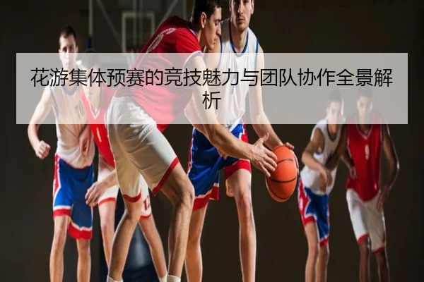 花游集体预赛的竞技魅力与团队协作全景解析
