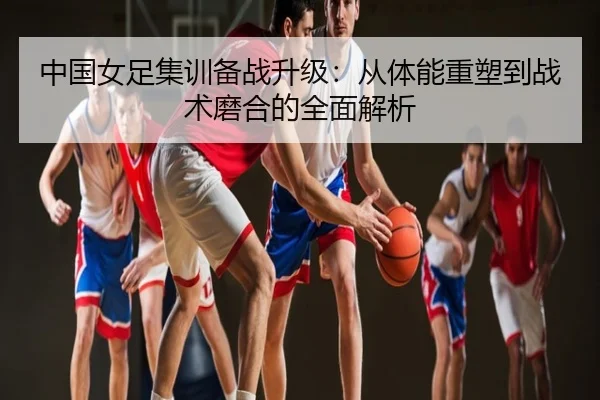 中国女足集训备战升级：从体能重塑到战术磨合的全面解析