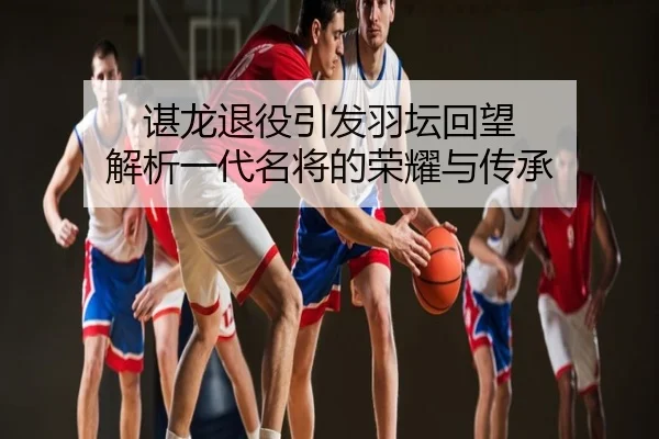 谌龙退役引发羽坛回望 解析一代名将的荣耀与传承