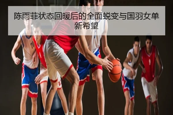陈雨菲状态回暖后的全面蜕变与国羽女单新希望
