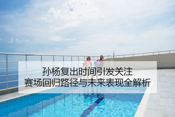 孙杨复出时间引发关注 赛场回归路径与未来表现全解析