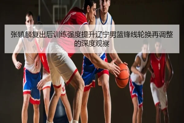 张镇麟复出后训练强度提升辽宁男篮锋线轮换再调整的深度观察