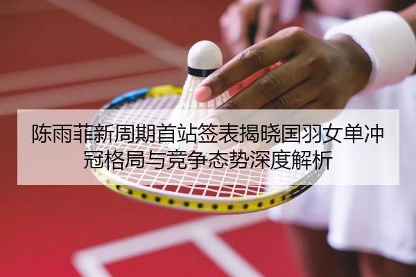 陈雨菲新周期首站签表揭晓国羽女单冲冠格局与竞争态势深度解析