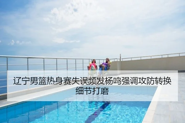 辽宁男篮热身赛失误频发杨鸣强调攻防转换细节打磨