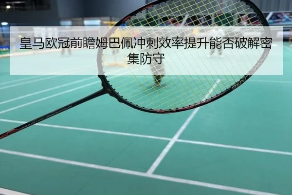 皇马欧冠前瞻姆巴佩冲刺效率提升能否破解密集防守