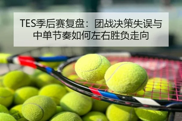 TES季后赛复盘：团战决策失误与中单节奏如何左右胜负走向